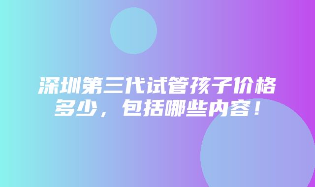 深圳第三代试管孩子价格多少，包括哪些内容！