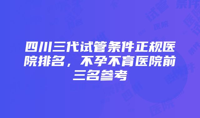 四川三代试管条件正规医院排名，不孕不育医院前三名参考