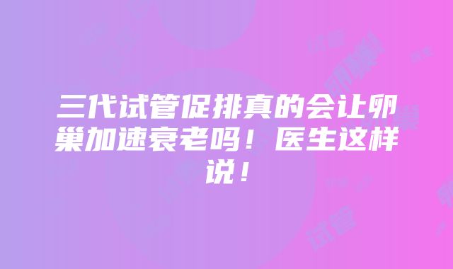 三代试管促排真的会让卵巢加速衰老吗！医生这样说！