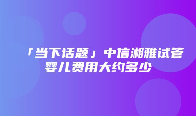 「当下话题」中信湘雅试管婴儿费用大约多少