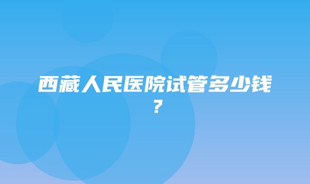 西藏人民医院试管多少钱？