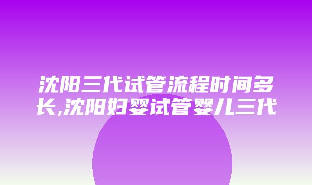 沈阳三代试管流程时间多长,沈阳妇婴试管婴儿三代