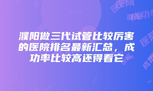 濮阳做三代试管比较厉害的医院排名最新汇总，成功率比较高还得看它