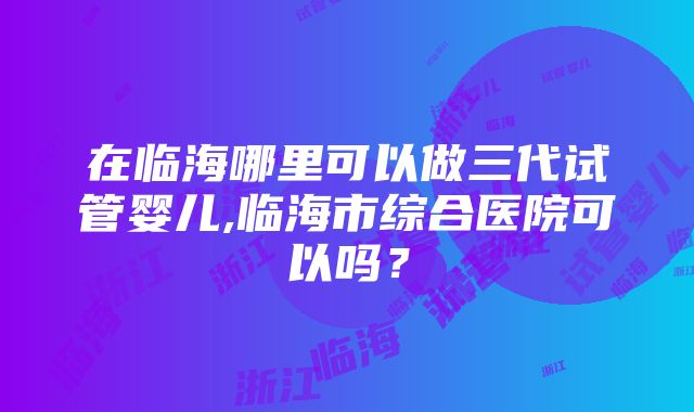 在临海哪里可以做三代试管婴儿,临海市综合医院可以吗？