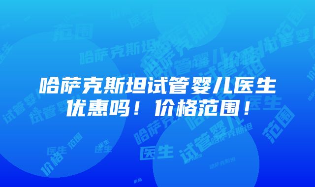 哈萨克斯坦试管婴儿医生优惠吗！价格范围！