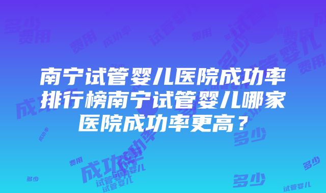 南宁试管婴儿医院成功率排行榜南宁试管婴儿哪家医院成功率更高？