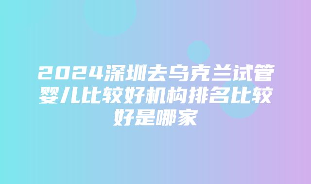 2024深圳去乌克兰试管婴儿比较好机构排名比较好是哪家