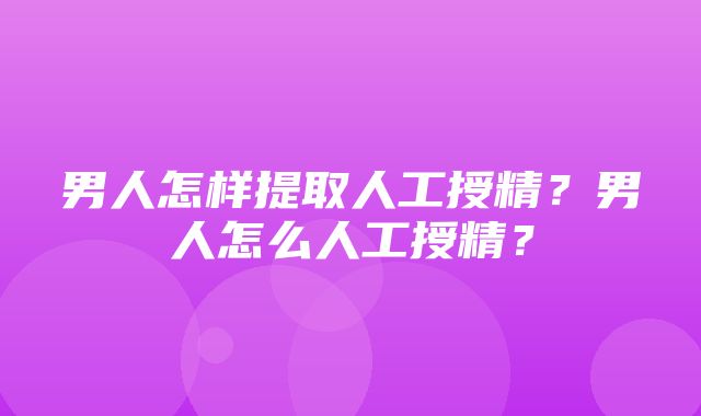 男人怎样提取人工授精？男人怎么人工授精？