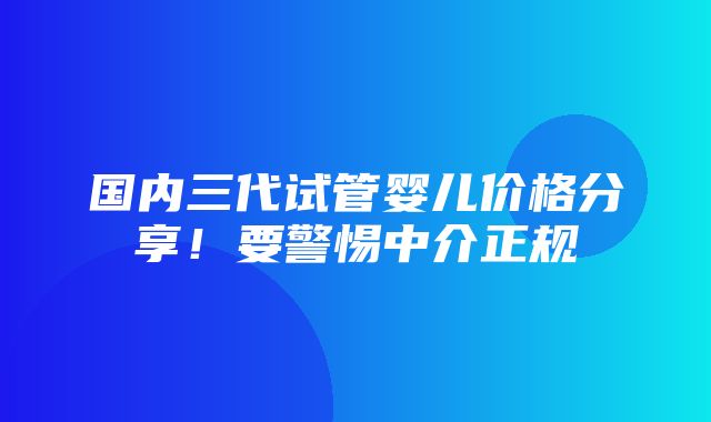 国内三代试管婴儿价格分享！要警惕中介正规