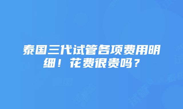 泰国三代试管各项费用明细！花费很贵吗？