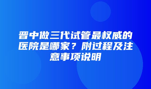 晋中做三代试管最权威的医院是哪家？附过程及注意事项说明