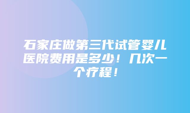 石家庄做第三代试管婴儿医院费用是多少！几次一个疗程！