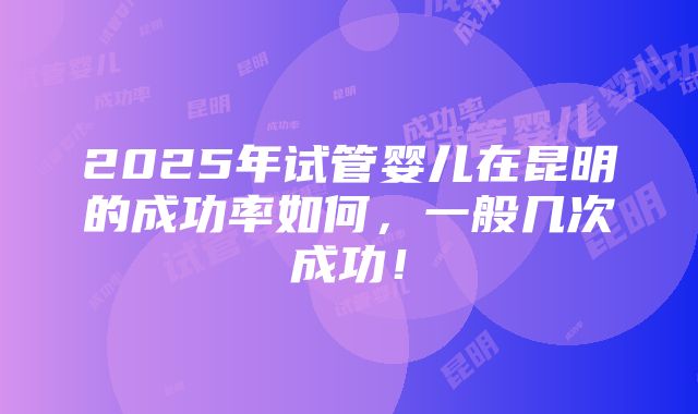 2025年试管婴儿在昆明的成功率如何，一般几次成功！