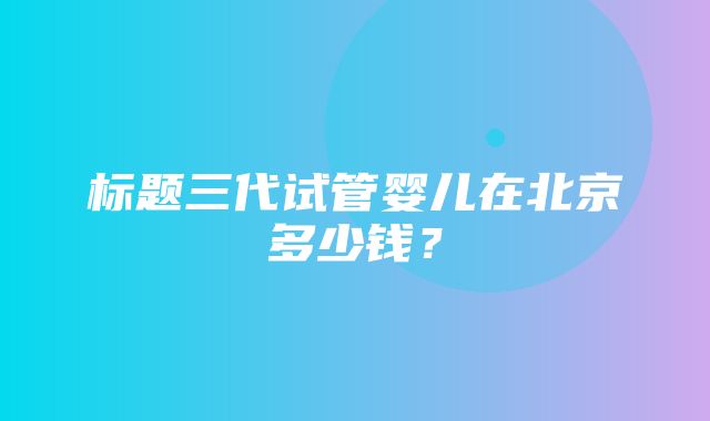 标题三代试管婴儿在北京多少钱？