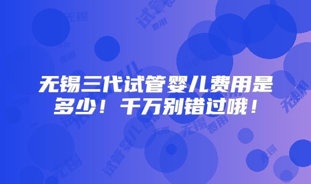 无锡三代试管婴儿费用是多少！千万别错过哦！