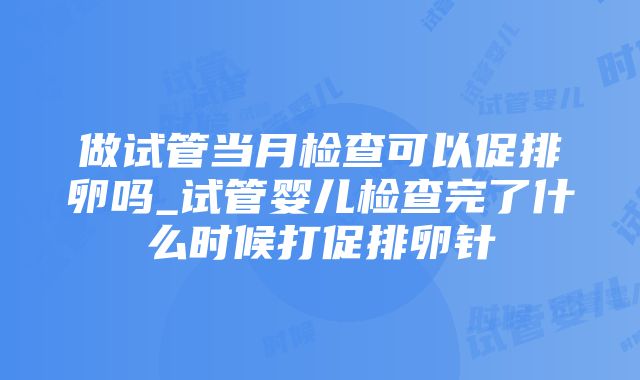 做试管当月检查可以促排卵吗_试管婴儿检查完了什么时候打促排卵针