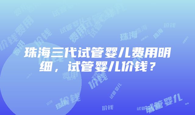 珠海三代试管婴儿费用明细，试管婴儿价钱？