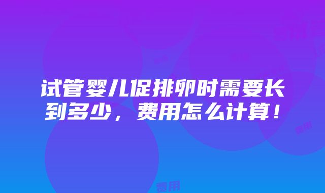 试管婴儿促排卵时需要长到多少，费用怎么计算！