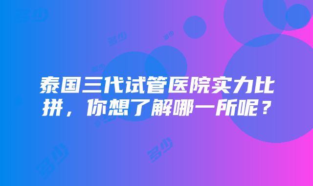 泰国三代试管医院实力比拼，你想了解哪一所呢？