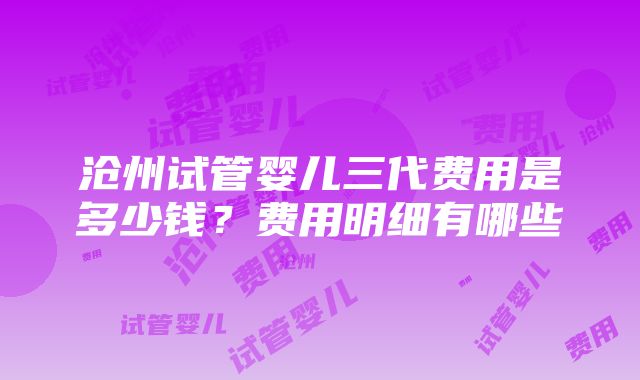 沧州试管婴儿三代费用是多少钱？费用明细有哪些