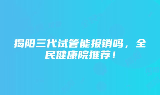 揭阳三代试管能报销吗，全民健康院推荐！