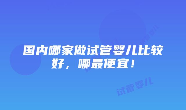 国内哪家做试管婴儿比较好，哪最便宜！