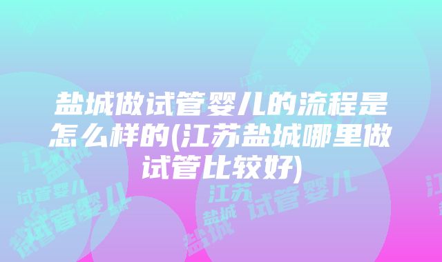 盐城做试管婴儿的流程是怎么样的(江苏盐城哪里做试管比较好)