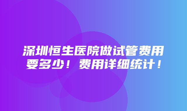 深圳恒生医院做试管费用要多少！费用详细统计！