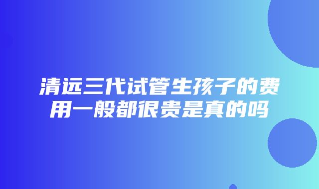 清远三代试管生孩子的费用一般都很贵是真的吗