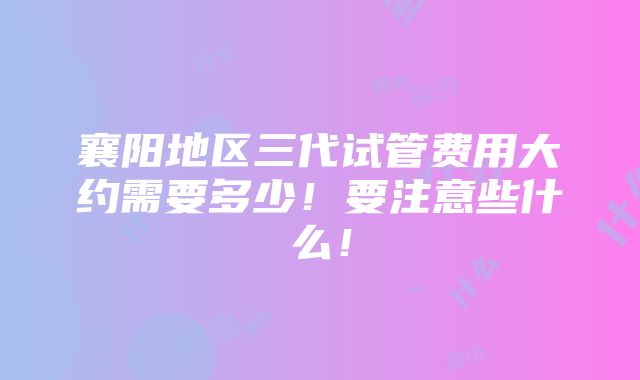 襄阳地区三代试管费用大约需要多少！要注意些什么！