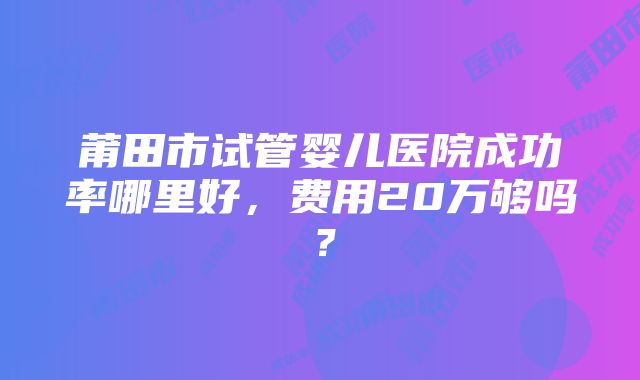 莆田市试管婴儿医院成功率哪里好，费用20万够吗？