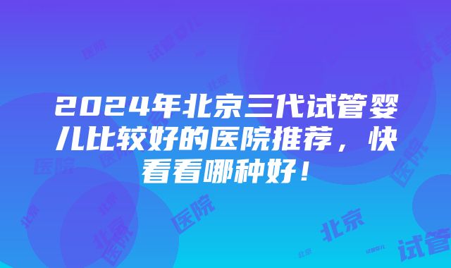 2024年北京三代试管婴儿比较好的医院推荐，快看看哪种好！