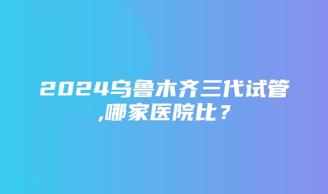 2024乌鲁木齐三代试管,哪家医院比？