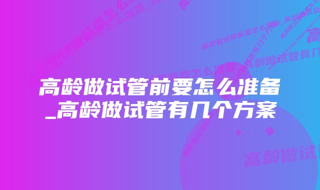 高龄做试管前要怎么准备_高龄做试管有几个方案