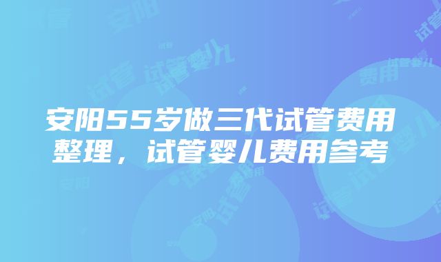 安阳55岁做三代试管费用整理，试管婴儿费用参考