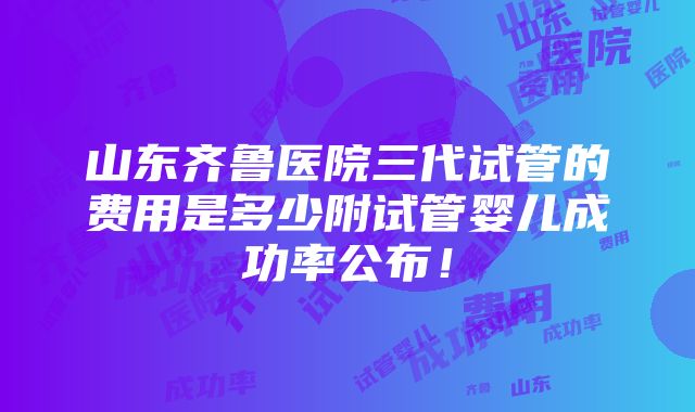 山东齐鲁医院三代试管的费用是多少附试管婴儿成功率公布！