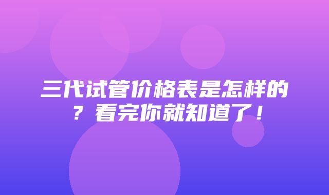 三代试管价格表是怎样的？看完你就知道了！