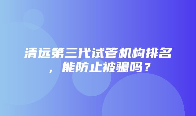 清远第三代试管机构排名，能防止被骗吗？