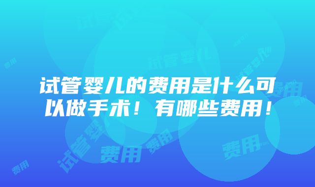 试管婴儿的费用是什么可以做手术！有哪些费用！