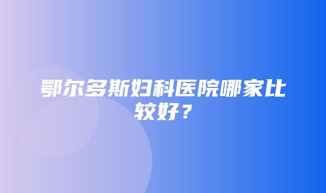 鄂尔多斯妇科医院哪家比较好？