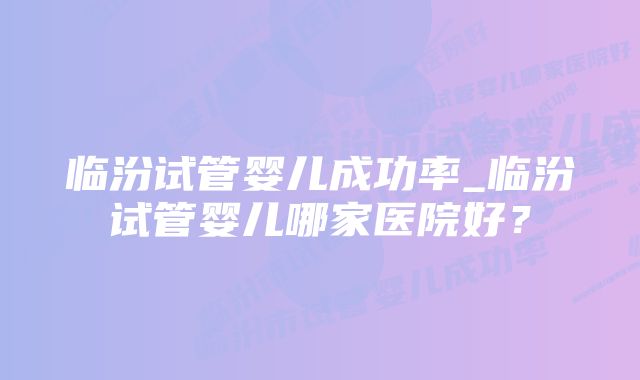 临汾试管婴儿成功率_临汾试管婴儿哪家医院好？