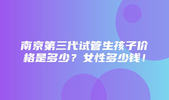 南京第三代试管生孩子价格是多少？女性多少钱！