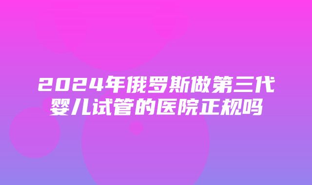 2024年俄罗斯做第三代婴儿试管的医院正规吗