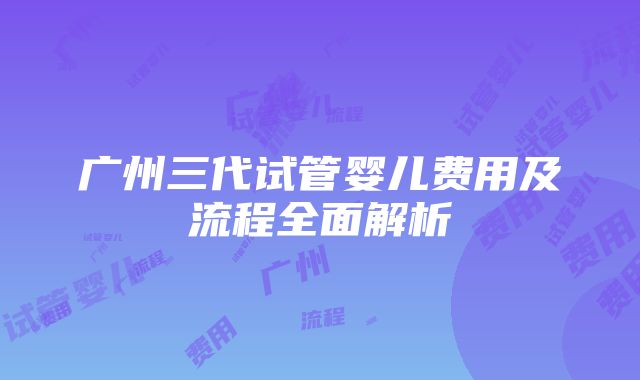 广州三代试管婴儿费用及流程全面解析