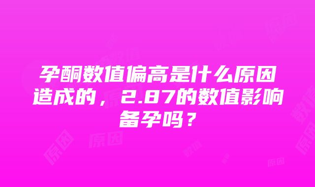 孕酮数值偏高是什么原因造成的，2.87的数值影响备孕吗？