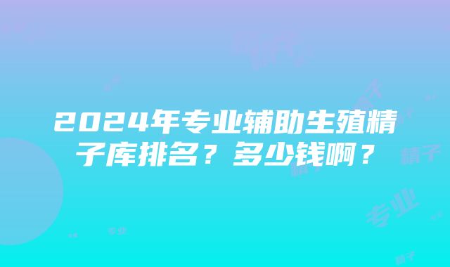 2024年专业辅助生殖精子库排名？多少钱啊？