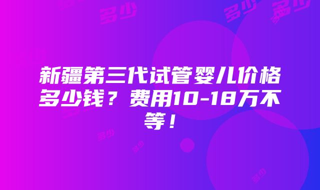 新疆第三代试管婴儿价格多少钱？费用10-18万不等！