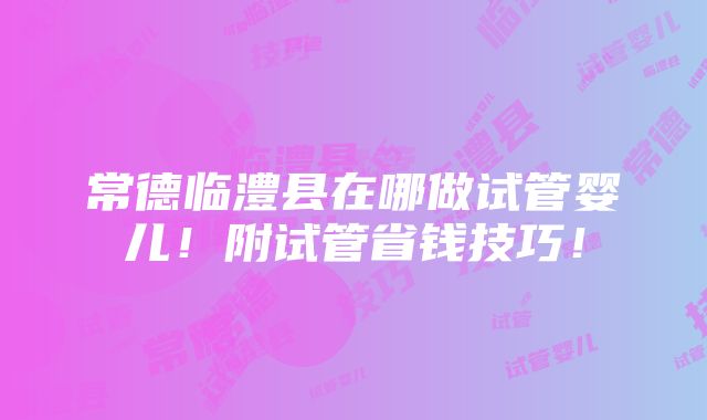 常德临澧县在哪做试管婴儿！附试管省钱技巧！