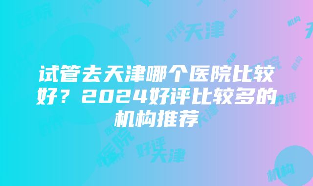 试管去天津哪个医院比较好？2024好评比较多的机构推荐