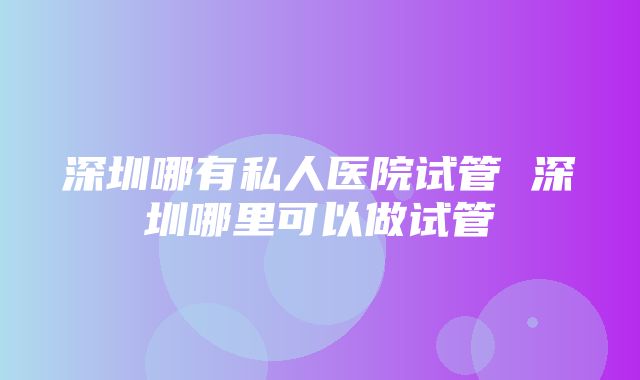 深圳哪有私人医院试管 深圳哪里可以做试管